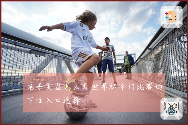 老手复盘怎么看世界杯冷门比赛的下注入口选择