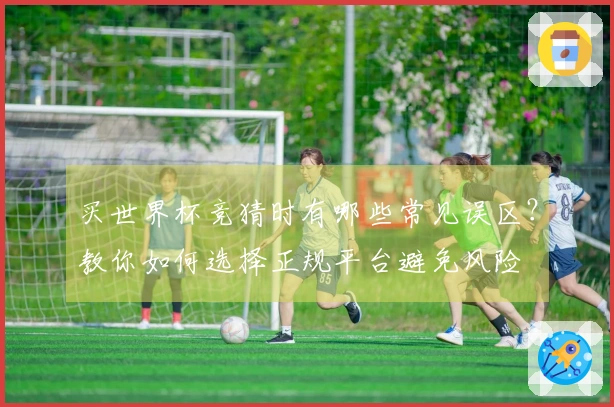 买世界杯竞猜时有哪些常见误区？教你如何选择正规平台避免风险