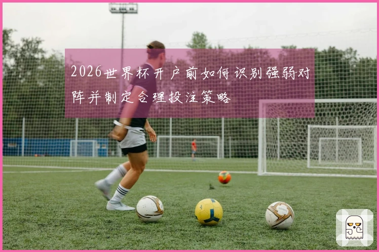 2026世界杯开户前如何识别强弱对阵并制定合理投注策略