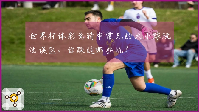 世界杯体彩竞猜中常见的大小球玩法误区，你踩过哪些坑？