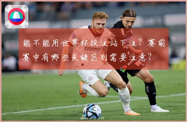 能不能用世界杯投注站下注？赛前赛中有哪些关键区别需要注意？