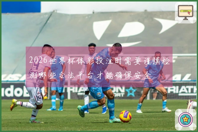 2026世界杯体彩投注时需要谨慎检测哪些合法平台才能确保安全